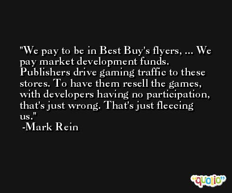 We pay to be in Best Buy's flyers, ... We pay market development funds. Publishers drive gaming traffic to these stores. To have them resell the games, with developers having no participation, that's just wrong. That's just fleecing us. -Mark Rein