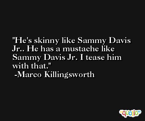He's skinny like Sammy Davis Jr.. He has a mustache like Sammy Davis Jr. I tease him with that. -Marco Killingsworth