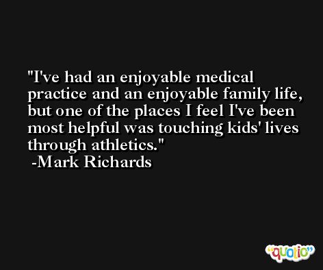 I've had an enjoyable medical practice and an enjoyable family life, but one of the places I feel I've been most helpful was touching kids' lives through athletics. -Mark Richards