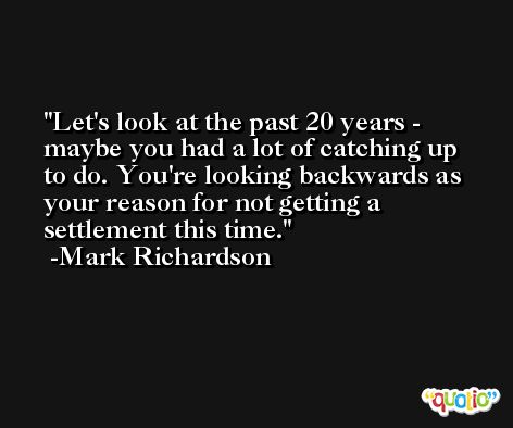 Let's look at the past 20 years - maybe you had a lot of catching up to do. You're looking backwards as your reason for not getting a settlement this time. -Mark Richardson