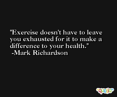 Exercise doesn't have to leave you exhausted for it to make a difference to your health. -Mark Richardson