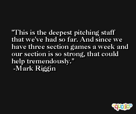 This is the deepest pitching staff that we've had so far. And since we have three section games a week and our section is so strong, that could help tremendously. -Mark Riggin