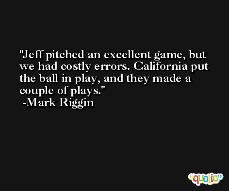 Jeff pitched an excellent game, but we had costly errors. California put the ball in play, and they made a couple of plays. -Mark Riggin
