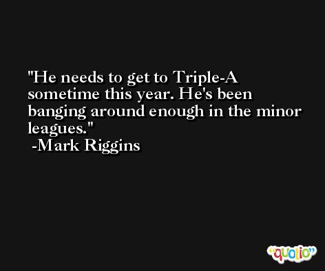 He needs to get to Triple-A sometime this year. He's been banging around enough in the minor leagues. -Mark Riggins