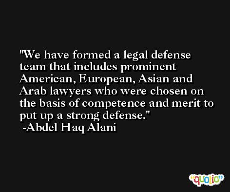 We have formed a legal defense team that includes prominent American, European, Asian and Arab lawyers who were chosen on the basis of competence and merit to put up a strong defense. -Abdel Haq Alani