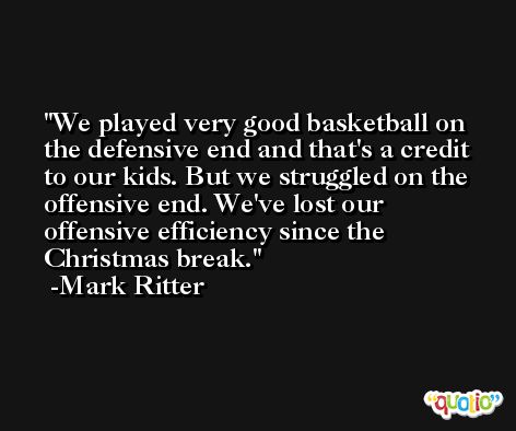We played very good basketball on the defensive end and that's a credit to our kids. But we struggled on the offensive end. We've lost our offensive efficiency since the Christmas break. -Mark Ritter