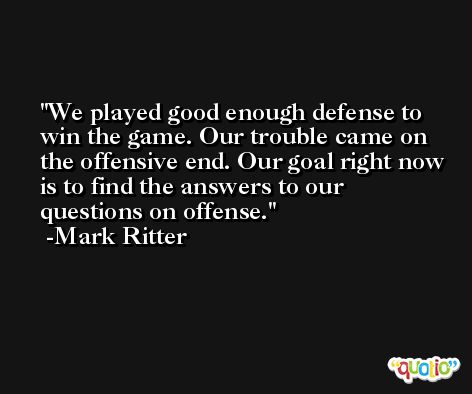 We played good enough defense to win the game. Our trouble came on the offensive end. Our goal right now is to find the answers to our questions on offense. -Mark Ritter