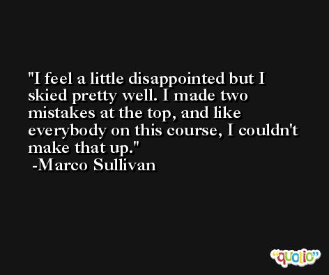 I feel a little disappointed but I skied pretty well. I made two mistakes at the top, and like everybody on this course, I couldn't make that up. -Marco Sullivan