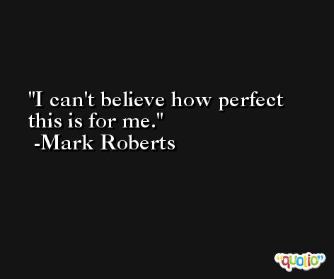 I can't believe how perfect this is for me. -Mark Roberts