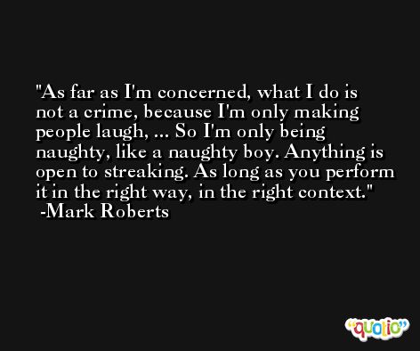 As far as I'm concerned, what I do is not a crime, because I'm only making people laugh, ... So I'm only being naughty, like a naughty boy. Anything is open to streaking. As long as you perform it in the right way, in the right context. -Mark Roberts