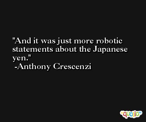 And it was just more robotic statements about the Japanese yen. -Anthony Crescenzi