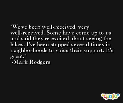 We've been well-received, very well-received. Some have come up to us and said they're excited about seeing the bikes. I've been stopped several times in neighborhoods to voice their support. It's great. -Mark Rodgers