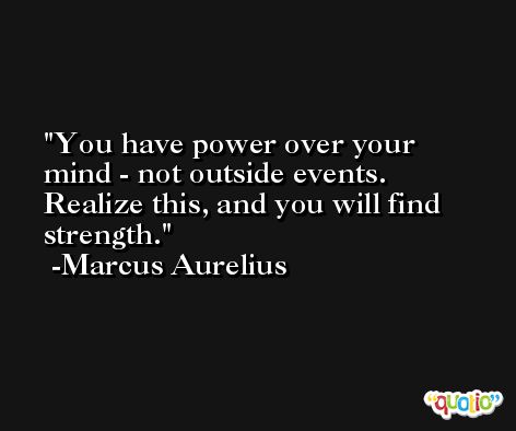 You have power over your mind - not outside events. Realize this, and you will find strength. -Marcus Aurelius