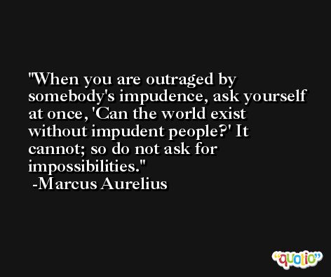 When you are outraged by somebody's impudence, ask yourself at once, 'Can the world exist without impudent people?' It cannot; so do not ask for impossibilities. -Marcus Aurelius
