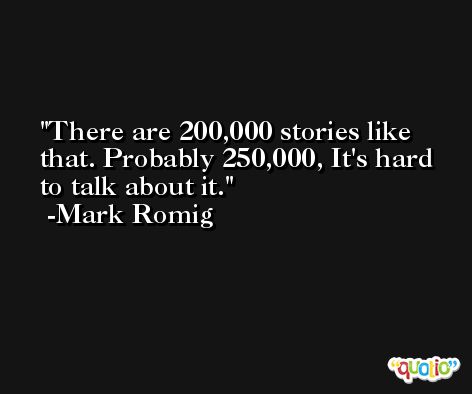 There are 200,000 stories like that. Probably 250,000, It's hard to talk about it. -Mark Romig