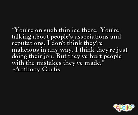 You're on such thin ice there. You're talking about people's associations and reputations. I don't think they're malicious in any way. I think they're just doing their job. But they've hurt people with the mistakes they've made. -Anthony Curtis