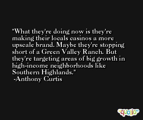 What they're doing now is they're making their locals casinos a more upscale brand. Maybe they're stopping short of a Green Valley Ranch. But they're targeting areas of big growth in high-income neighborhoods like Southern Highlands. -Anthony Curtis