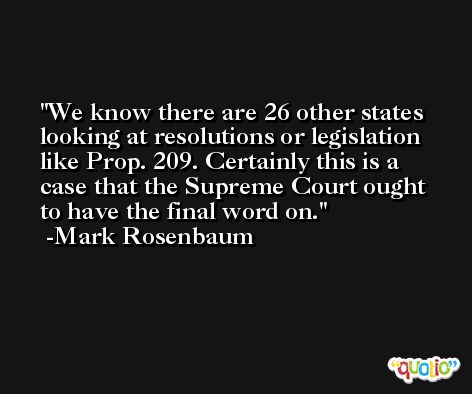 We know there are 26 other states looking at resolutions or legislation like Prop. 209. Certainly this is a case that the Supreme Court ought to have the final word on. -Mark Rosenbaum