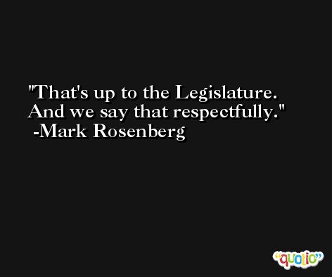 That's up to the Legislature. And we say that respectfully. -Mark Rosenberg