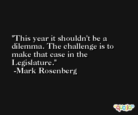 This year it shouldn't be a dilemma. The challenge is to make that case in the Legislature. -Mark Rosenberg