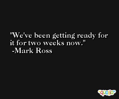 We've been getting ready for it for two weeks now. -Mark Ross