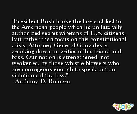 President Bush broke the law and lied to the American people when he unilaterally authorized secret wiretaps of U.S. citizens. But rather than focus on this constitutional crisis, Attorney General Gonzales is cracking down on critics of his friend and boss. Our nation is strengthened, not weakened, by those whistle-blowers who are courageous enough to speak out on violations of the law. -Anthony D. Romero