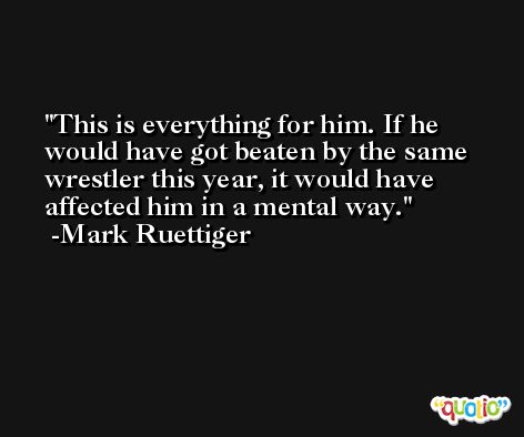 This is everything for him. If he would have got beaten by the same wrestler this year, it would have affected him in a mental way. -Mark Ruettiger