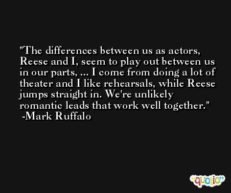 The differences between us as actors, Reese and I, seem to play out between us in our parts, ... I come from doing a lot of theater and I like rehearsals, while Reese jumps straight in. We're unlikely romantic leads that work well together. -Mark Ruffalo