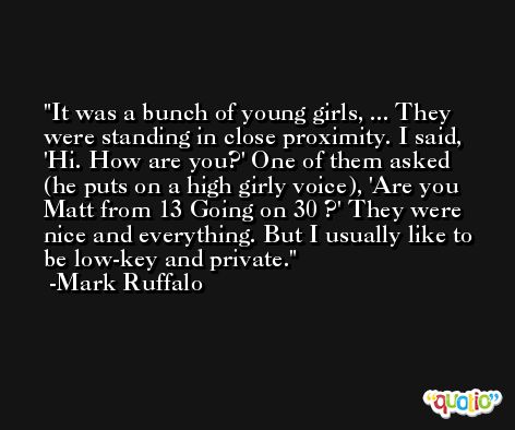 It was a bunch of young girls, ... They were standing in close proximity. I said, 'Hi. How are you?' One of them asked (he puts on a high girly voice), 'Are you Matt from 13 Going on 30 ?' They were nice and everything. But I usually like to be low-key and private. -Mark Ruffalo