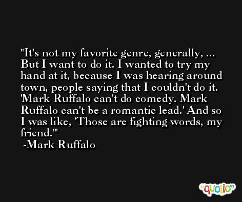 It's not my favorite genre, generally, ... But I want to do it. I wanted to try my hand at it, because I was hearing around town, people saying that I couldn't do it. 'Mark Ruffalo can't do comedy. Mark Ruffalo can't be a romantic lead.' And so I was like, 'Those are fighting words, my friend.' -Mark Ruffalo