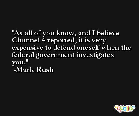 As all of you know, and I believe Channel 4 reported, it is very expensive to defend oneself when the federal government investigates you. -Mark Rush