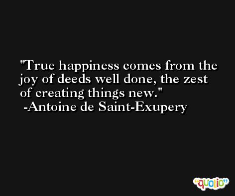 True happiness comes from the joy of deeds well done, the zest of creating things new. -Antoine de Saint-Exupery