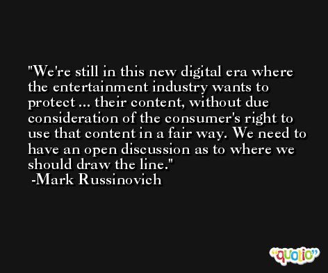 We're still in this new digital era where the entertainment industry wants to protect ... their content, without due consideration of the consumer's right to use that content in a fair way. We need to have an open discussion as to where we should draw the line. -Mark Russinovich