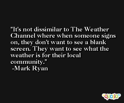 It's not dissimilar to The Weather Channel where when someone signs on, they don't want to see a blank screen. They want to see what the weather is for their local community. -Mark Ryan