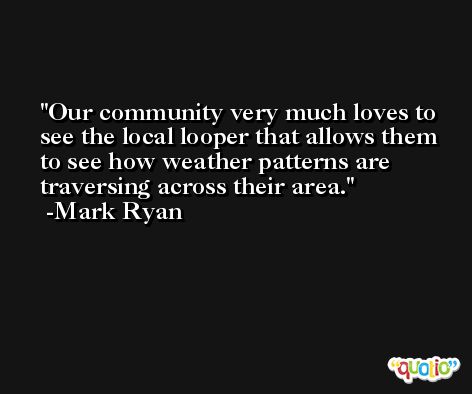 Our community very much loves to see the local looper that allows them to see how weather patterns are traversing across their area. -Mark Ryan