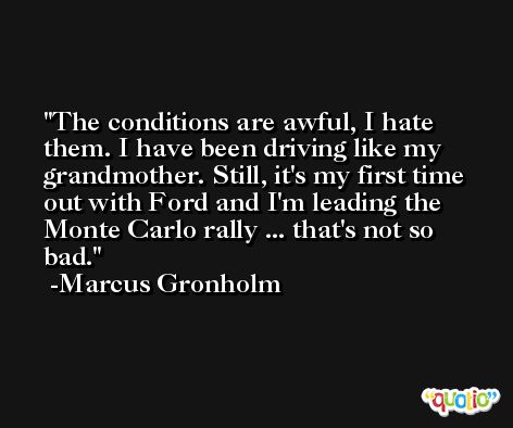 The conditions are awful, I hate them. I have been driving like my grandmother. Still, it's my first time out with Ford and I'm leading the Monte Carlo rally ... that's not so bad. -Marcus Gronholm