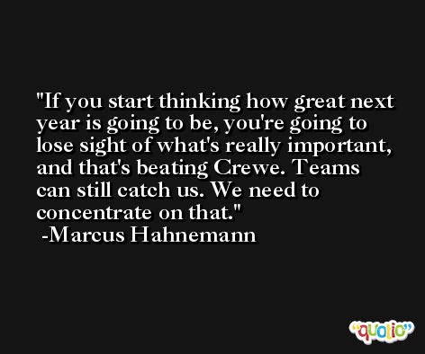 If you start thinking how great next year is going to be, you're going to lose sight of what's really important, and that's beating Crewe. Teams can still catch us. We need to concentrate on that. -Marcus Hahnemann