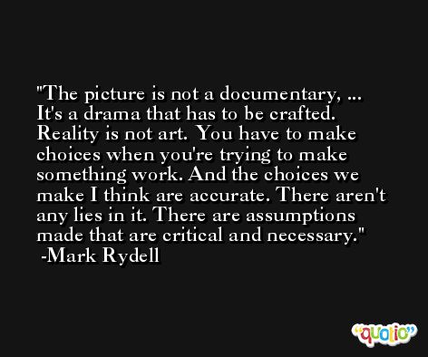 The picture is not a documentary, ... It's a drama that has to be crafted. Reality is not art. You have to make choices when you're trying to make something work. And the choices we make I think are accurate. There aren't any lies in it. There are assumptions made that are critical and necessary. -Mark Rydell
