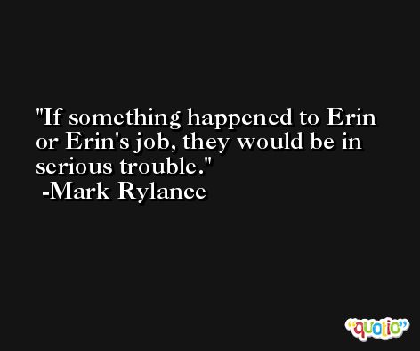 If something happened to Erin or Erin's job, they would be in serious trouble. -Mark Rylance