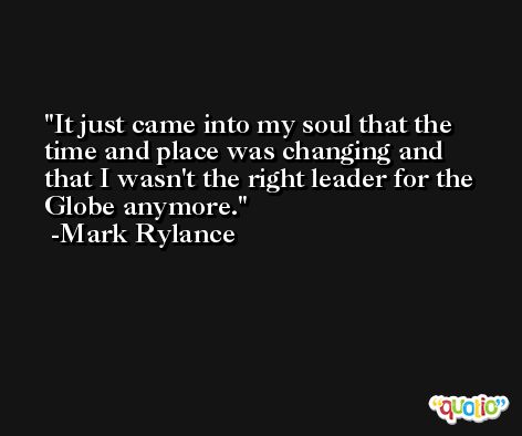 It just came into my soul that the time and place was changing and that I wasn't the right leader for the Globe anymore. -Mark Rylance