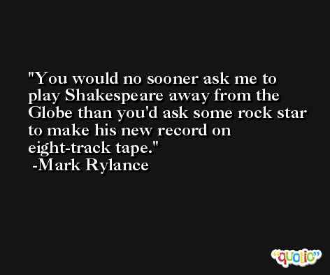 You would no sooner ask me to play Shakespeare away from the Globe than you'd ask some rock star to make his new record on eight-track tape. -Mark Rylance