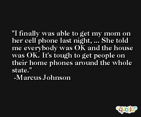I finally was able to get my mom on her cell phone last night, ... She told me everybody was OK and the house was OK. It's tough to get people on their home phones around the whole state. -Marcus Johnson