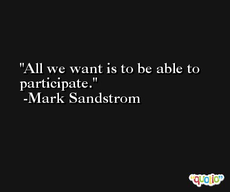 All we want is to be able to participate. -Mark Sandstrom