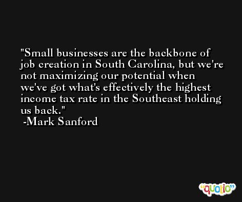Small businesses are the backbone of job creation in South Carolina, but we're not maximizing our potential when we've got what's effectively the highest income tax rate in the Southeast holding us back. -Mark Sanford