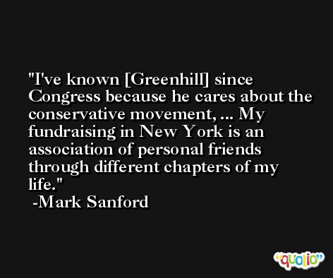 I've known [Greenhill] since Congress because he cares about the conservative movement, ... My fundraising in New York is an association of personal friends through different chapters of my life. -Mark Sanford