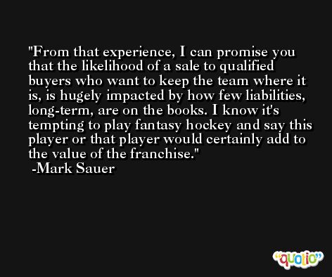 From that experience, I can promise you that the likelihood of a sale to qualified buyers who want to keep the team where it is, is hugely impacted by how few liabilities, long-term, are on the books. I know it's tempting to play fantasy hockey and say this player or that player would certainly add to the value of the franchise. -Mark Sauer
