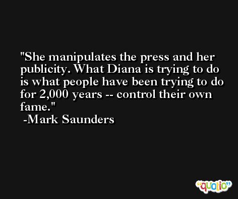 She manipulates the press and her publicity. What Diana is trying to do is what people have been trying to do for 2,000 years -- control their own fame. -Mark Saunders