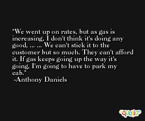 We went up on rates, but as gas is increasing, I don't think it's doing any good, ... ... We can't stick it to the customer but so much. They can't afford it. If gas keeps going up the way it's going, I'm going to have to park my cab. -Anthony Daniels