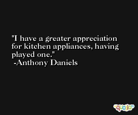 I have a greater appreciation for kitchen appliances, having played one. -Anthony Daniels