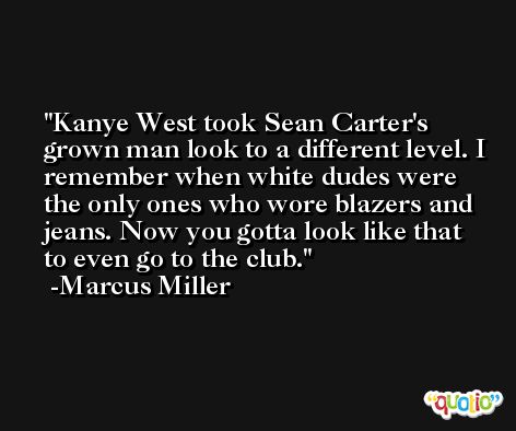 Kanye West took Sean Carter's grown man look to a different level. I remember when white dudes were the only ones who wore blazers and jeans. Now you gotta look like that to even go to the club. -Marcus Miller